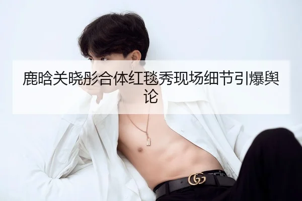 鹿晗关晓彤合体红毯秀现场细节引爆舆论
