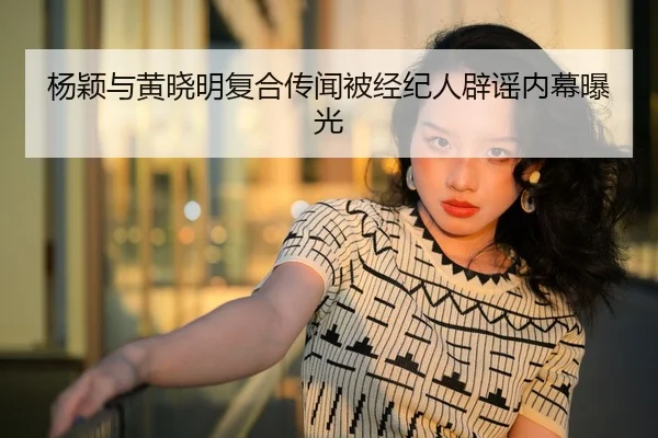 杨颖与黄晓明复合传闻被经纪人辟谣内幕曝光