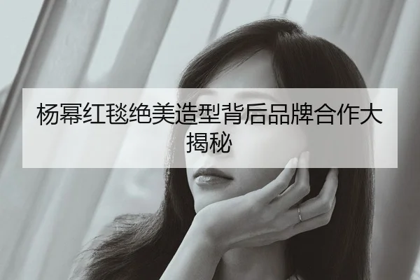 杨幂红毯绝美造型背后品牌合作大揭秘